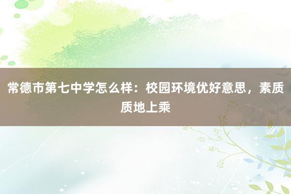 常德市第七中学怎么样：校园环境优好意思，素质质地上乘