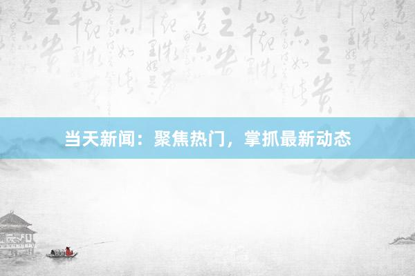 当天新闻：聚焦热门，掌抓最新动态